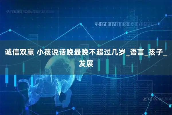 诚信双赢 小孩说话晚最晚不超过几岁_语言_孩子_发展