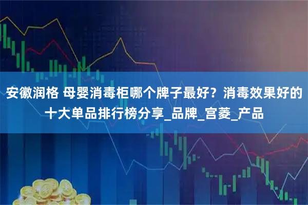 安徽润格 母婴消毒柜哪个牌子最好？消毒效果好的十大单品排行榜分享_品牌_宫菱_产品