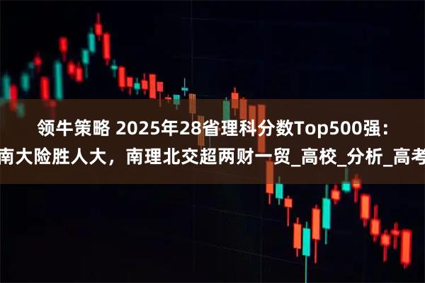 领牛策略 2025年28省理科分数Top500强：南大险胜人大，南理北交超两财一贸_高校_分析_高考