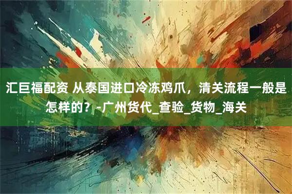 汇巨福配资 从泰国进口冷冻鸡爪，清关流程一般是怎样的？-广州货代_查验_货物_海关
