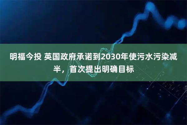 明福今投 英国政府承诺到2030年使污水污染减半，首次提出明确目标