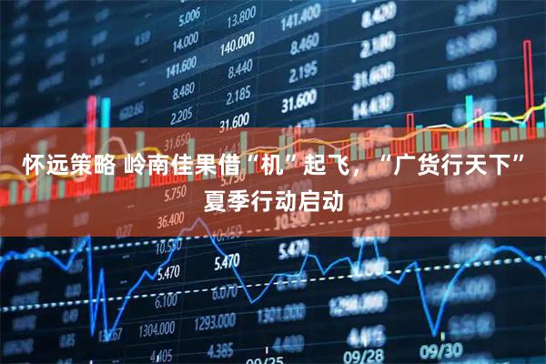 怀远策略 岭南佳果借“机”起飞，“广货行天下”夏季行动启动