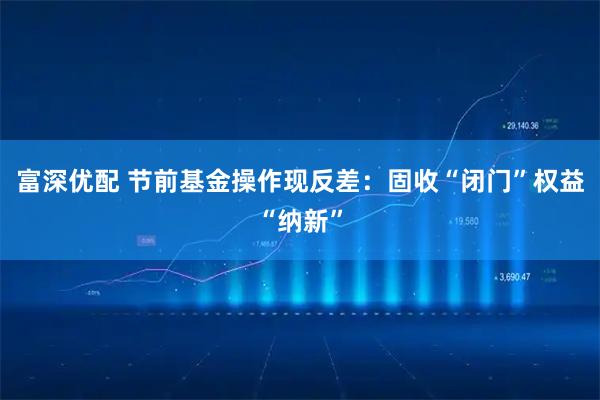 富深优配 节前基金操作现反差：固收“闭门”权益“纳新”