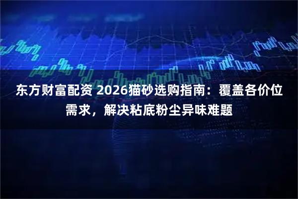 东方财富配资 2026猫砂选购指南：覆盖各价位需求，解决粘底粉尘异味难题