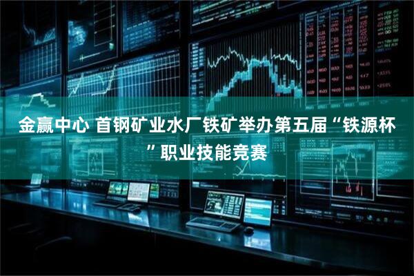 金赢中心 首钢矿业水厂铁矿举办第五届“铁源杯”职业技能竞赛