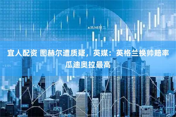 宜人配资 图赫尔遭质疑，英媒：英格兰换帅赔率瓜迪奥拉最高